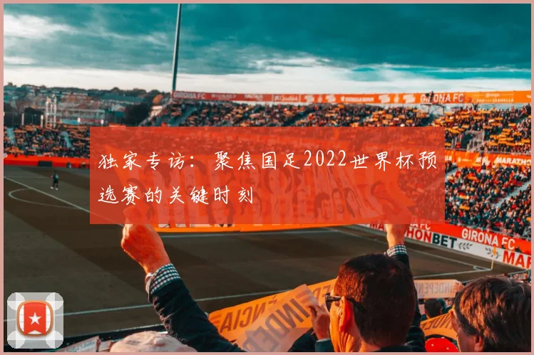 独家专访：聚焦国足2022世界杯预选赛的关键时刻