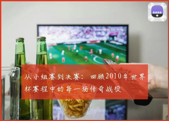 从小组赛到决赛：回顾2010年世界杯赛程中的每一场传奇战役