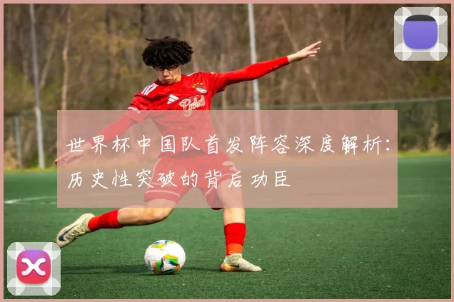 世界杯中国队首发阵容深度解析：历史性突破的背后功臣