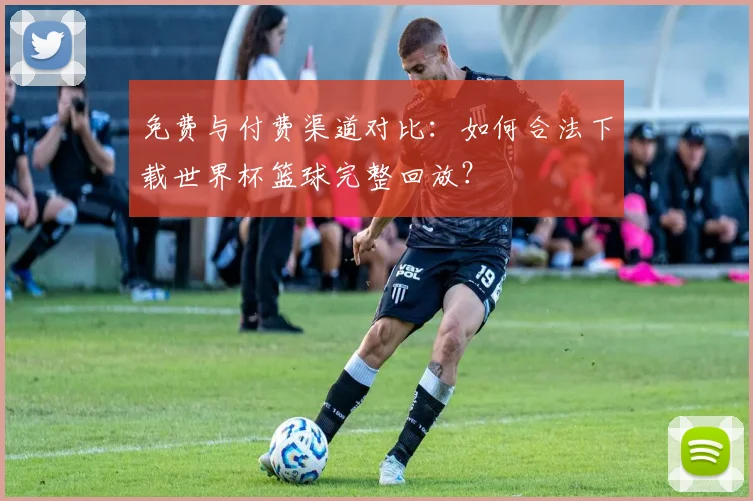 免费与付费渠道对比：如何合法下载世界杯篮球完整回放？
